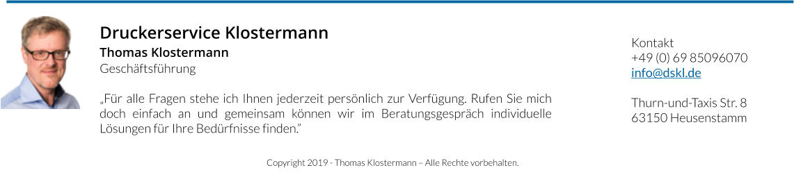 Copyright 2019 - Thomas Klostermann – Alle Rechte vorbehalten. Druckerservice Klostermann Thomas Klostermann Geschäftsführung  „Für alle Fragen stehe ich Ihnen jederzeit persönlich zur Verfügung. Rufen Sie mich doch einfach an und gemeinsam können wir im Beratungsgespräch individuelle Lösungen für Ihre Bedürfnisse finden.”     Kontakt +49 (0) 69 85096070 info@dskl.de  Thurn-und-Taxis Str. 8 63150 Heusenstamm