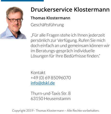 Copyright 2019 - Thomas Klostermann – Alle Rechte vorbehalten. Druckerservice Klostermann Thomas Klostermann Geschäftsführung  „Für alle Fragen stehe ich Ihnen jederzeit persönlich zur Verfügung. Rufen Sie mich doch einfach an und gemeinsam können wir im Beratungs-gespräch individuelle Lösungen für Ihre Bedürfnisse finden.”     Kontakt +49 (0) 69 85096070 info@dskl.de  Thurn-und-Taxis Str. 8 63150 Heusenstamm